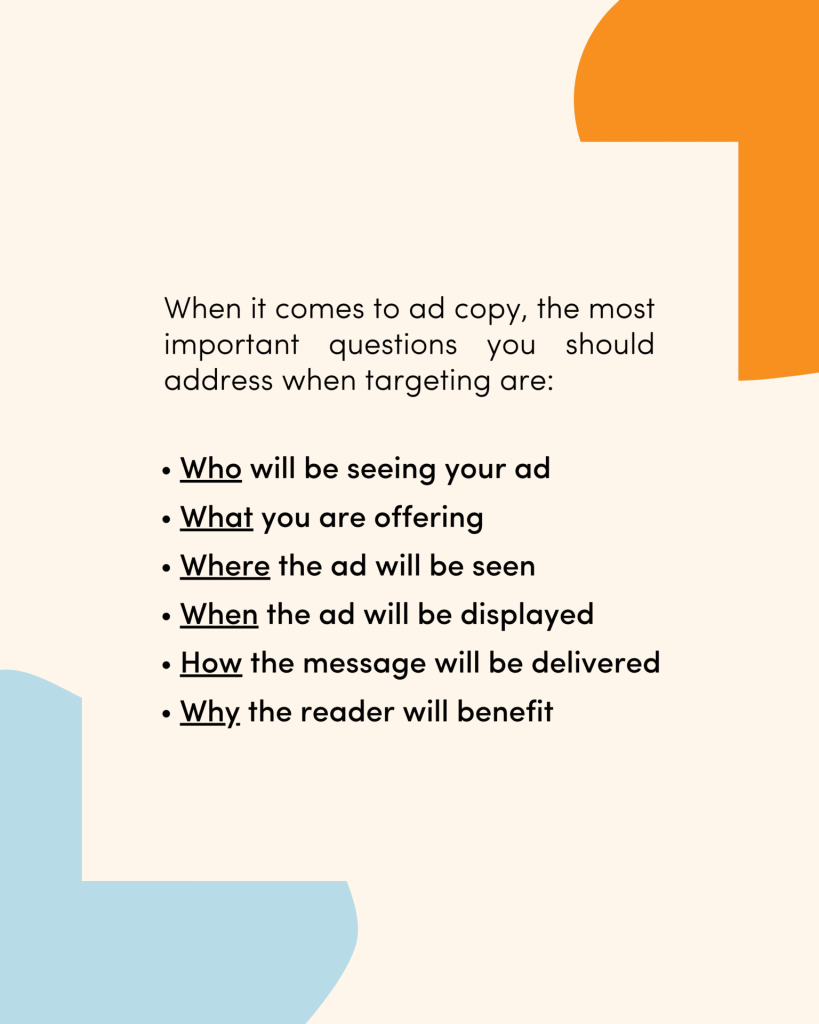 When it comes to ad copy, the most important questions you should address when targeting are: Who will be seeing your ad What you are offering Where the ad will be seen When the ad will be displayed How the message will be delivered Why the reader will benefit